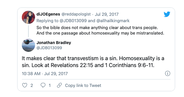 A twitter thread. User @reddapologist says "So the bible does not make anything clear about trans people. And the one passage about homosexuality is mistranslated." User @JDB013099, Jonathan Bradley, replies, "It makes clear that transvestism is a sin. Homosexuality is a sin. Look at Revelations 22:15 and 1 Corinthians 9:6-11. 