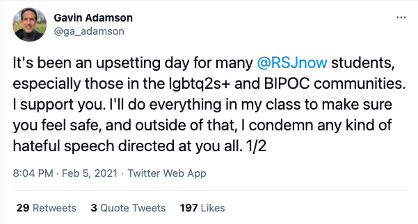 A tweet from Gavin Adamson that reads, "It's been an upsetting day for many @RSJnow students, especially those in the lgbtq2s+ and BIPOC communities. I support you. I'll do everything in my class to make sure you fee safe, and outside of that, I condemn any kind of hateful speech directed at you all."
