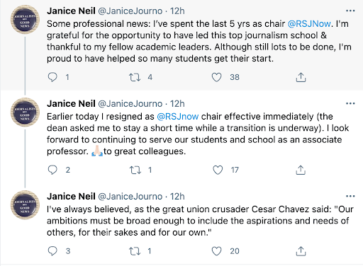 A statement thread from Janice Neil on Twitter. It reads, "Some professional news: I've spent the last 5 years as chair @RSJNow. I'm grateful for the opportunity to have led this top journalism school and thankful to my fellow academic leaders. Although still lots to be done, I'm proud to have helped so many students get their start. Earlier today I resigned as @RSJNow chair effective immediately (the dean asked me to stay a short time while a transition is underway). I look forward to continuing to serve our students and school as an associate professor. Grateful to great colleagues. I've always believed, as the great union crusader Cesar Chavez said: "Our ambitions must be broad enough to include aspirations and needs of others, for their sakes and our own."
